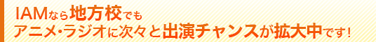 IAMなら、地方校でもアニメ・ラジオに次々と出演チャンスが拡大中です!