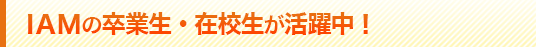 IAM卒業生・在校生が活躍中!